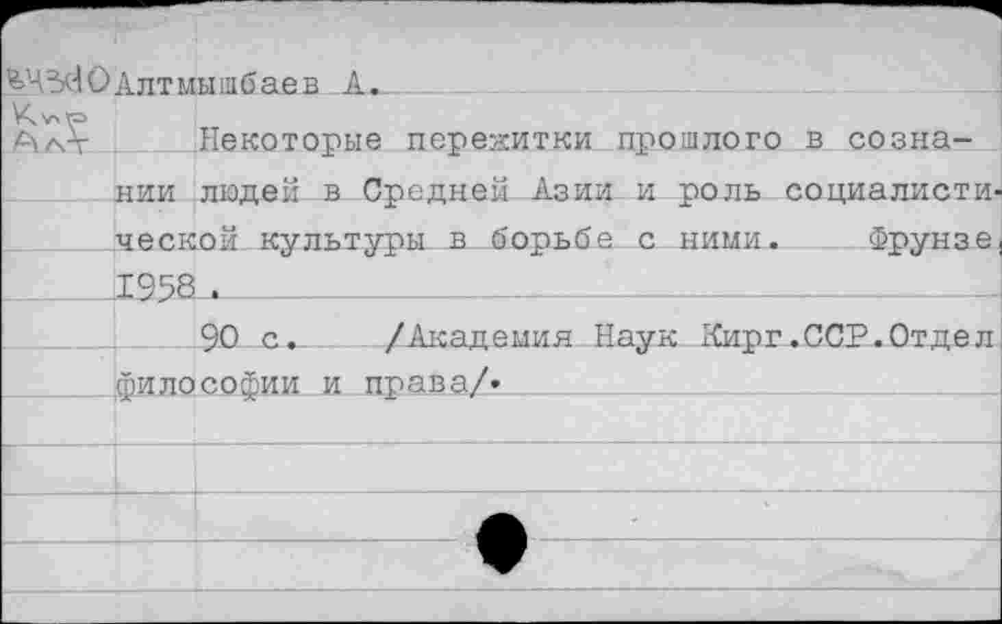 ﻿^ЧЗсЮАлтмышбаев А*_
К>лГ=>
АаЛ- Некоторые пережитки прошлого в сознании людей в Средней Азии и роль социалисты' ческой культуры в борьба с ними. Фрунзе 1958 .
90 с. /Академия Наук 1<ирг .ССР. Отдел философии и права/*